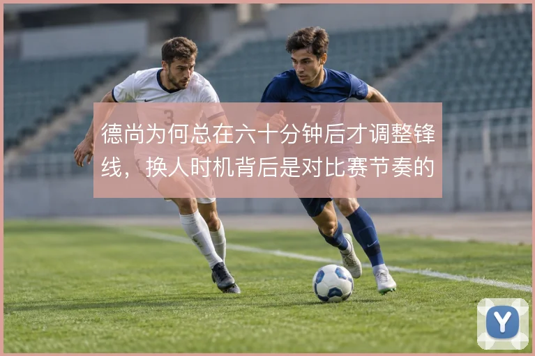 德尚为何总在六十分钟后才调整锋线,换人时机背后是对比赛节奏的何种判断