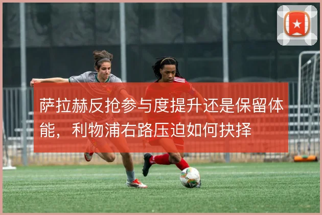 萨拉赫反抢参与度提升还是保留体能，利物浦右路压迫如何抉择