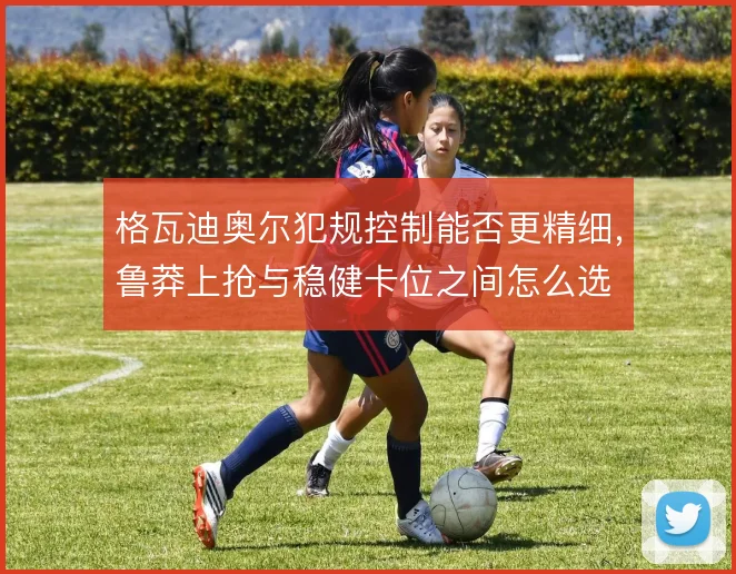 格瓦迪奥尔犯规控制能否更精细，鲁莽上抢与稳健卡位之间怎么选