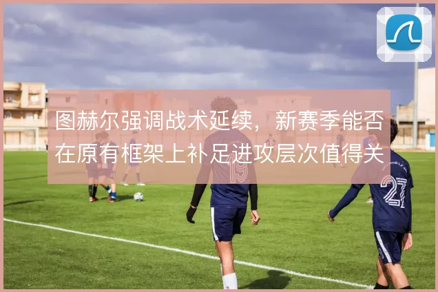图赫尔强调战术延续,新赛季能否在原有框架上补足进攻层次值得关注