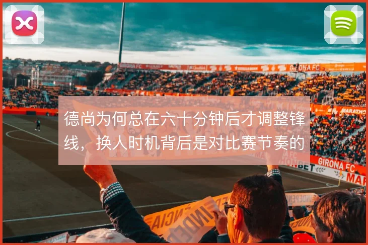 德尚为何总在六十分钟后才调整锋线,换人时机背后是对比赛节奏的何种判断