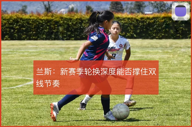 兰斯:新赛季轮换深度能否撑住双线节奏