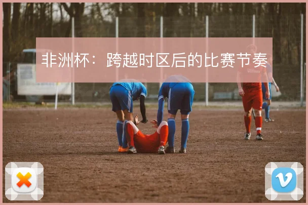 非洲杯:跨越时区后的比赛节奏