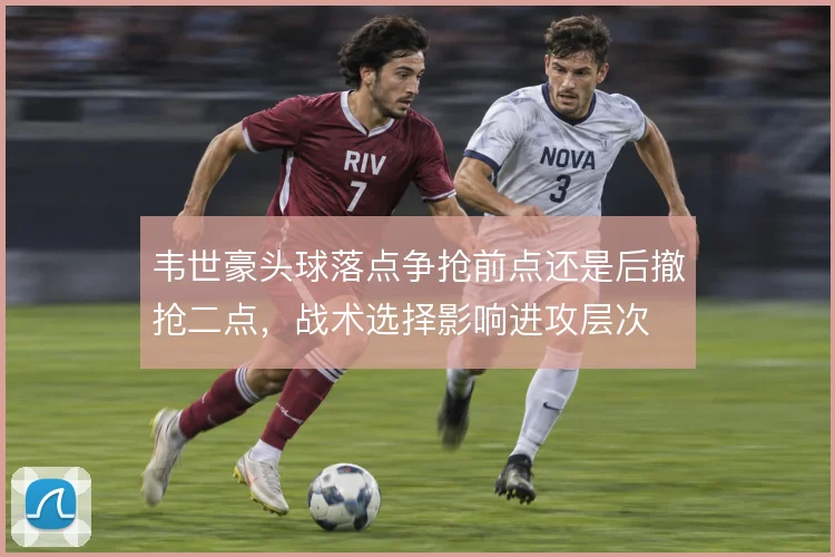韦世豪头球落点争抢前点还是后撤抢二点，战术选择影响进攻层次