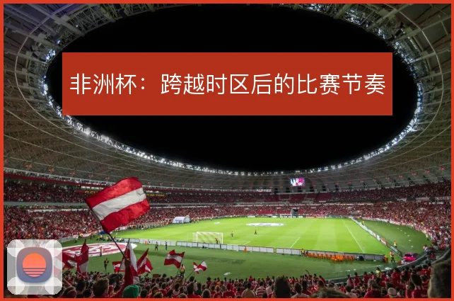 非洲杯:跨越时区后的比赛节奏
