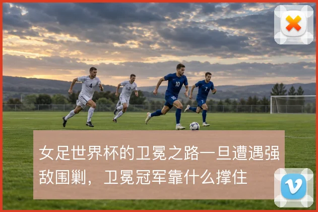 女足世界杯的卫冕之路一旦遭遇强敌围剿，卫冕冠军靠什么撑住