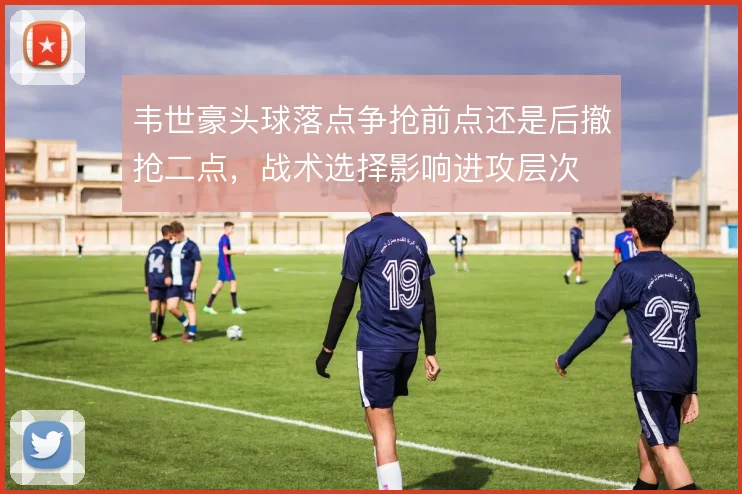 韦世豪头球落点争抢前点还是后撤抢二点，战术选择影响进攻层次